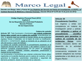 Decreto con Rango, Valor y Fuerza de Ley Orgánica del Servicio de Policía de Investigación, el CICPC y el
Instituto Nacional de Medicina y Ciencias Forenses. (Gaceta Oficial Nº 6.079 del 15 de junio de 2012)
Código Orgánico Procesal Penal (2012)
Capítulo II
De los Requisitos de la Actividad Probatoria
Sección Primera
De las Inspecciones
Cadena de custodia
Artículo 187. Todo funcionario o funcionaria que colecte evidencias
físicas debe cumplir con la cadena de custodia, entendiéndose por
ésta, la garantía legal que permite el manejo idóneo de las evidencias
digitales, físicas o materiales, con el objeto de evitar su modificación,
alteración o contaminación desde el momento de su ubicación en el
sitio del suceso o lugar del hallazgo…
La cadena de custodia comprende el procedimiento empleado en la
inspección técnica del sitio del suceso y del cadáver si fuere el caso,
debiendo cumplirse progresivamente con los pasos de protección,
fijación, colección, embalaje, rotulado, etiquetado, preservación y
traslado de las evidencias…
Los funcionarios o funcionarias que colectan evidencias físicas deben
registrarlas en la planilla diseñada para la cadena de custodia, a fin de
garantizar la integridad, autenticidad, originalidad y seguridad del
elemento probatorio, desde el momento de su colección…
Artículo 39
Procedimiento Científico
Los órganos y entes con
competencia en materia de
investigación penal y policial,
están obligados a aplicar el
procedimiento científico
necesario para garantizar la
cadena de custodia de las
evidencias físicas, como
modelo necesario dentro del
desarrollo de la actividad
criminalística. En
consecuencia, emplearán con
carácter obligatorio las normas
establecidas a tal efecto por el
Órgano Rector.
 