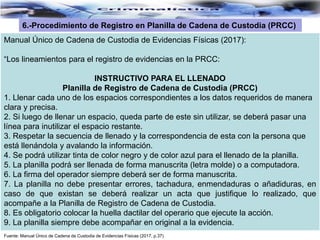 Fuente: Manual Único de Cadena de Custodia de Evidencias Físicas (2017, p.37)
6.-Procedimiento de Registro en Planilla de Cadena de Custodia (PRCC)
Manual Único de Cadena de Custodia de Evidencias Físicas (2017):
“Los lineamientos para el registro de evidencias en la PRCC:
INSTRUCTIVO PARA EL LLENADO
Planilla de Registro de Cadena de Custodia (PRCC)
1. Llenar cada uno de los espacios correspondientes a los datos requeridos de manera
clara y precisa.
2. Si luego de llenar un espacio, queda parte de este sin utilizar, se deberá pasar una
línea para inutilizar el espacio restante.
3. Respetar la secuencia de llenado y la correspondencia de esta con la persona que
está llenándola y avalando la información.
4. Se podrá utilizar tinta de color negro y de color azul para el llenado de la planilla.
5. La planilla podrá ser llenada de forma manuscrita (letra molde) o a computadora.
6. La firma del operador siempre deberá ser de forma manuscrita.
7. La planilla no debe presentar errores, tachadura, enmendaduras o añadiduras, en
caso de que existan se deberá realizar un acta que justifique lo realizado, que
acompañe a la Planilla de Registro de Cadena de Custodia.
8. Es obligatorio colocar la huella dactilar del operario que ejecute la acción.
9. La planilla siempre debe acompañar en original a la evidencia.
 