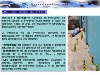 Traslado o Transporte: Consiste en transportar de
manera segura la evidencia física desde el lugar de
obtención hasta el área de resguardo o laboratorio,
garantizando la preservación.
La integridad de las evidencias procurará ser
garantizada con la debida manipulación. Al respecto
debe considerarse tres aspectos:
• Inmediatez del traslado, una vez retirado el personal
actuante del lugar de obtención de la evidencia.
• Identificación de las personas que hayan realizado el
traslado de la evidencia, en la PRCC y demás
documentos asociados.
• Los vehículos empleados (terrestres, acuáticos y
aéreos), deberán estar equipados para la
transportación de evidencias físicas, a fin de prevenir
accidentes e incidentes.
7.-PROCEDIMIENTO DE TRASLADO
 