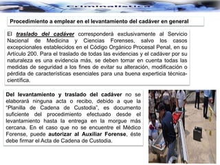 Procedimiento a emplear en el levantamiento del cadáver en general
El traslado del cadáver corresponderá exclusivamente al Servicio
Nacional de Medicina y Ciencias Forenses, salvo los casos
excepcionales establecidos en el Código Orgánico Procesal Penal, en su
Artículo 200. Para el traslado de todas las evidencias y el cadáver por su
naturaleza es una evidencia más, se deben tomar en cuenta todas las
medidas de seguridad a los fines de evitar su alteración, modificación o
pérdida de características esenciales para una buena experticia técnica-
científica.
Del levantamiento y traslado del cadáver no se
elaborará ninguna acta o recibo, debido a que la
“Planilla de Cadena de Custodia”, es documento
suficiente del procedimiento efectuado desde el
levantamiento hasta la entrega en la morgue más
cercana. En el caso que no se encuentre el Médico
Forense, puede autorizar al Auxiliar Forense, éste
debe firmar el Acta de Cadena de Custodia.
 