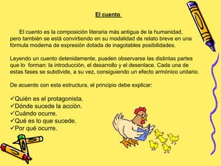 El cuento
El cuento es la composición literaria más antigua de la humanidad,
pero también se está convirtiendo en su modalidad de relato breve en una
fórmula moderna de expresión dotada de inagotables posibilidades.
Leyendo un cuento detenidamente, pueden observarse las distintas partes
que lo forman: la introducción, el desarrollo y el desenlace. Cada una de
estas fases se subdivide, a su vez, consiguiendo un efecto armónico unitario.
De acuerdo con esta estructura, el principio debe explicar:
Quién es el protagonista.
Dónde sucede la acción.
Cuándo ocurre.
Qué es lo que sucede.
Por qué ocurre.
 