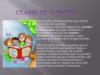 Son muchas clasificaciones que se han
propuesto de cuentos.
Una primera división separa los: cuentos
tradicionales, de autor anónimo y
transmisión oral de los cuentos
literarios, de autor conocido y que
circulan por medio de la lengua escrita.
Otra división, es entre aquellos que se
basan en hechos que podrían llegar a
ocurrir frente a los que, en cambio,
cuentan acontecimientos que no pueden
haber ocurrido porque tratan hechos del
futuro o porque inventan hechos o
personajes que no siguen las leyes del
mundo que nosotros conocemos.
 