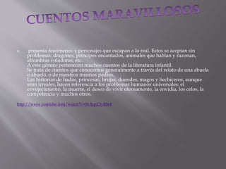  presenta fenómenos y personajes que escapan a lo real. Estos se aceptan sin
problemas: dragones, príncipes encantados, animales que hablan y razonan,
alfombras voladoras, etc.
A este género pertenecen muchos cuentos de la literatura infantil.
Se trata de cuentos que conocemos generalmente a través del relato de una abuela
o abuelo, o de nuestros mismos padres.
Las historias de hadas, princesas, brujas, duendes, magos y hechiceros, aunque
sean irreales, hacen referencia a los problemas humanos universales: el
envejecimiento, la muerte, el deseo de vivir eternamente, la envidia, los celos, la
competencia y muchos otros.
http://www.youtube.com/watch?v=WAipZ3yB0e4
 