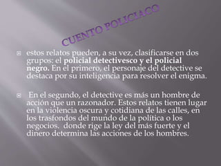  estos relatos pueden, a su vez, clasificarse en dos
grupos: el policial detectivesco y el policial
negro. En el primero, el personaje del detective se
destaca por su inteligencia para resolver el enigma.
 En el segundo, el detective es más un hombre de
acción que un razonador. Estos relatos tienen lugar
en la violencia oscura y cotidiana de las calles, en
los trasfondos del mundo de la política o los
negocios. donde rige la ley del más fuerte y el
dinero determina las acciones de los hombres.
 
