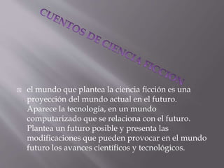  el mundo que plantea la ciencia ficción es una
proyección del mundo actual en el futuro.
Aparece la tecnología, en un mundo
computarizado que se relaciona con el futuro.
Plantea un futuro posible y presenta las
modificaciones que pueden provocar en el mundo
futuro los avances científicos y tecnológicos.
 