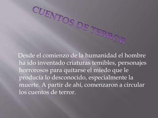 Desde el comienzo de la humanidad el hombre
ha ido inventado criaturas temibles, personajes
horrorosos para quitarse el miedo que le
producía lo desconocido, especialmente la
muerte. A partir de ahí, comenzaron a circular
los cuentos de terror.
 