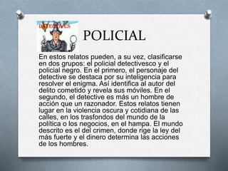 POLICIAL
En estos relatos pueden, a su vez, clasificarse
en dos grupos: el policial detectivesco y el
policial negro. En el primero, el personaje del
detective se destaca por su inteligencia para
resolver el enigma. Así identifica al autor del
delito cometido y revela sus móviles. En el
segundo, el detective es más un hombre de
acción que un razonador. Estos relatos tienen
lugar en la violencia oscura y cotidiana de las
calles, en los trasfondos del mundo de la
política o los negocios, en el hampa. El mundo
descrito es el del crimen, donde rige la ley del
más fuerte y el dinero determina las acciones
de los hombres.
 