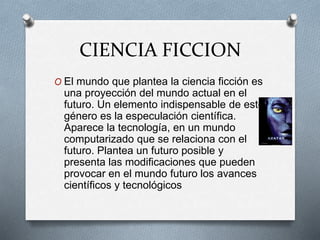 CIENCIA FICCION
O El mundo que plantea la ciencia ficción es
una proyección del mundo actual en el
futuro. Un elemento indispensable de este
género es la especulación científica.
Aparece la tecnología, en un mundo
computarizado que se relaciona con el
futuro. Plantea un futuro posible y
presenta las modificaciones que pueden
provocar en el mundo futuro los avances
científicos y tecnológicos
 