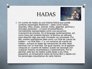 HADAS
O Un cuento de hadas es una historia ficticia que puede
contener personajes folclóricos —tales como hadas,
duendes, elfos, brujas, sirenas, troles, gigantes, gnomos y
animales parlantes— e incluir encantamientos,
normalmente representados como una secuencia
inverosímil de eventos. En el lenguaje contemporáneo, así
como fuera del contexto literario, el término es utilizado
para describir algo que está vinculado con princesas. Por
ello, existen expresiones tales como «un final de cuento de
hadas» —un final feliz—1 o «un romance de cuento de
hadas», aunque no todas las narraciones de esta clase
terminan con un final feliz. De igual manera, en el aspecto
coloquial un «cuento de hadas» puede ser asociado con
cualquier historia rocambolesca y extraordinaria. Por lo
general, este tipo de relatos suele atraer a los niños
pequeños, al compenetrar estos de forma fácil y rápida con
los personajes arquetípicos de cada historia
 