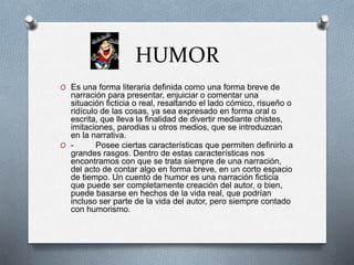 HUMOR
O Es una forma literaria definida como una forma breve de
narración para presentar, enjuiciar o comentar una
situación ficticia o real, resaltando el lado cómico, risueño o
ridículo de las cosas, ya sea expresado en forma oral o
escrita, que lleva la finalidad de divertir mediante chistes,
imitaciones, parodias u otros medios, que se introduzcan
en la narrativa.
O - Posee ciertas características que permiten definirlo a
grandes rasgos. Dentro de estas características nos
encontramos con que se trata siempre de una narración,
del acto de contar algo en forma breve, en un corto espacio
de tiempo. Un cuento de humor es una narración ficticia
que puede ser completamente creación del autor, o bien,
puede basarse en hechos de la vida real, que podrían
incluso ser parte de la vida del autor, pero siempre contado
con humorismo.
 