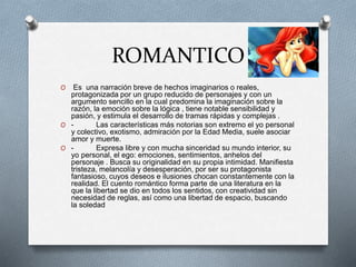 ROMANTICO
O Es una narración breve de hechos imaginarios o reales,
protagonizada por un grupo reducido de personajes y con un
argumento sencillo en la cual predomina la imaginación sobre la
razón, la emoción sobre la lógica , tiene notable sensibilidad y
pasión, y estimula el desarrollo de tramas rápidas y complejas .
O - Las características más notorias son extremo el yo personal
y colectivo, exotismo, admiración por la Edad Media, suele asociar
amor y muerte.
O - Expresa libre y con mucha sinceridad su mundo interior, su
yo personal, el ego: emociones, sentimientos, anhelos del
personaje . Busca su originalidad en su propia intimidad. Manifiesta
tristeza, melancolía y desesperación, por ser su protagonista
fantasioso, cuyos deseos e ilusiones chocan constantemente con la
realidad. El cuento romántico forma parte de una literatura en la
que la libertad se dio en todos los sentidos, con creatividad sin
necesidad de reglas, así como una libertad de espacio, buscando
la soledad
 