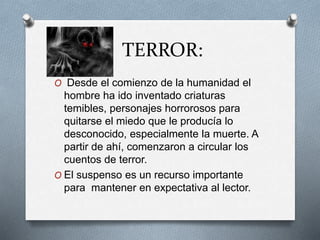 TERROR:
O Desde el comienzo de la humanidad el
hombre ha ido inventado criaturas
temibles, personajes horrorosos para
quitarse el miedo que le producía lo
desconocido, especialmente la muerte. A
partir de ahí, comenzaron a circular los
cuentos de terror.
O El suspenso es un recurso importante
para mantener en expectativa al lector.
 