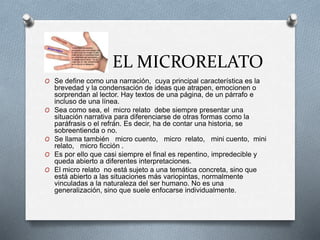 EL MICRORELATO
O Se define como una narración, cuya principal característica es la
brevedad y la condensación de ideas que atrapen, emocionen o
sorprendan al lector. Hay textos de una página, de un párrafo e
incluso de una línea.
O Sea como sea, el micro relato debe siempre presentar una
situación narrativa para diferenciarse de otras formas como la
paráfrasis o el refrán. Es decir, ha de contar una historia, se
sobreentienda o no.
O Se llama también micro cuento, micro relato, mini cuento, mini
relato, micro ficción .
O Es por ello que casi siempre el final es repentino, impredecible y
queda abierto a diferentes interpretaciones.
O El micro relato no está sujeto a una temática concreta, sino que
está abierto a las situaciones más variopintas, normalmente
vinculadas a la naturaleza del ser humano. No es una
generalización, sino que suele enfocarse individualmente.
 