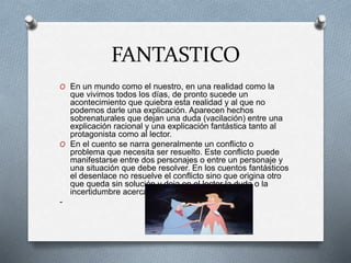 FANTASTICO
O En un mundo como el nuestro, en una realidad como la
que vivimos todos los días, de pronto sucede un
acontecimiento que quiebra esta realidad y al que no
podemos darle una explicación. Aparecen hechos
sobrenaturales que dejan una duda (vacilación) entre una
explicación racional y una explicación fantástica tanto al
protagonista como al lector.
O En el cuento se narra generalmente un conflicto o
problema que necesita ser resuelto. Este conflicto puede
manifestarse entre dos personajes o entre un personaje y
una situación que debe resolver. En los cuentos fantásticos
el desenlace no resuelve el conflicto sino que origina otro
que queda sin solución y deja en el lector la duda o la
incertidumbre acerca de lo que sucedió.
-
 