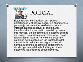 POLICIAL
Estos relatos se clasifican en: policial
detectivesco y el policial negro. En el primero, el
personaje del detective se destaca por su
inteligencia para resolver el enigma. Así
identifica al autor del delito cometido y revela
sus móviles. En el segundo, el detective es más
un hombre de acción que un razonador. Estos
relatos tienen lugar en la violencia oscura y
cotidiana de las calles, en los trasfondos del
mundo de la política o los negocios, en el
hampa. El mundo descrito es el del crimen,
donde rige la ley del más fuerte y el dinero
determina las acciones de los hombres.
 