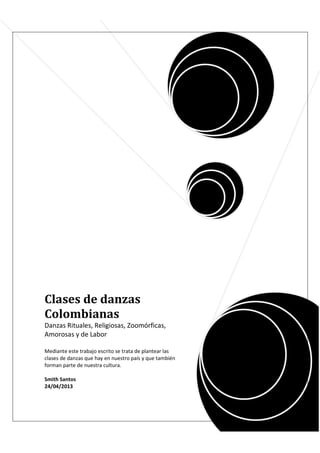 Clases de danzas
Colombianas
Danzas Rituales, Religiosas, Zoomórficas,
Amorosas y de Labor
Mediante este trabajo escrito se trata de plantear las
clases de danzas que hay en nuestro país y que también
forman parte de nuestra cultura.
Smith Santos
24/04/2013
 
