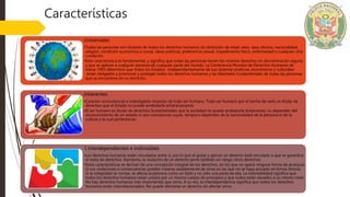 Características
Universales
•Todas las personas son titulares de todos los derechos humanos sin distinción de edad, sexo, raza, idioma, nacionalidad,
religión, condición económica o social, ideas políticas, preferencia sexual, impedimento físico, enfermedad o cualquier otra
condición.
•Esta característica es fundamental, y significa que todas las personas tienen los mismos derechos sin discriminación alguna
y que se aplican a cualquier persona de cualquier parte del mundo. La Conferencia Mundial de Derechos Humanos de
Viena-1993 determinó que todos los Estados -independientemente de sus sistemas políticos, económicos y culturales-
están obligados a promover y proteger todos los derechos humanos y las libertades fundamentales de todas las personas
que se encuentren en su territorio.
Inherentes
•Carácter consustancial e indesligable respecto de todo ser humano. Todo ser humano por el hecho de serlo es titular de
derechos que el Estado no puede arrebatarle arbitrariamente.
•El ser humano es titular de derechos fundamentales que la sociedad no puede arrebatarle lícitamente; no dependen del
reconocimiento de un estado ni son concesiones suyas, tampoco dependen de la nacionalidad de la persona ni de la
cultura a la cual pertenezcan.
1.Interdependientes e indivisibles
•Los derechos humanos están vinculados entre sí, por lo que el gozar y ejercer un derecho está vinculado a que se garantice
el resto de derechos. Asimismo, la violación de un derecho pone también en riesgo otros derechos.
•Estas características se derivan de una concepción integral de los derechos, en los que no opera ninguna forma de jerarquía
ni sus violaciones o consecuencias pueden tratarse aisladamente de otras en las que no se haya actuado en forma directa.
Si la integridad se rompe, se afecta la persona como un todo y no sólo una parte de ella. La indivisibilidad significa que
todos los derechos humanos están unidos por un mismo cuerpo de principios y que todos están situados a un mismo nivel.
No hay derechos humanos más importantes que otros. A su vez, la interdependencia significa que todos los derechos
humanos están interrelacionados. No puede afectarse un derecho sin afectar otros
 