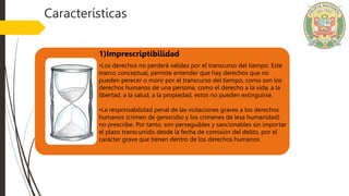 1)Imprescriptibilidad
•Los derechos no perderá validez por el transcurso del tiempo. Este
marco conceptual, permite entender que hay derechos que no
pueden perecer o morir por el transcurso del tiempo, como son los
derechos humanos de una persona, como el derecho a la vida, a la
libertad, a la salud, a la propiedad, estos no pueden extinguirse.
•La responsabilidad penal de las violaciones graves a los derechos
humanos (crimen de genocidio y los crímenes de lesa humanidad)
no prescribe. Por tanto, son perseguibles y sancionables sin importar
el plazo transcurrido desde la fecha de comisión del delito, por el
carácter grave que tienen dentro de los derechos humanos
Características
 