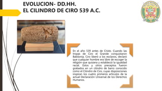 EVOLUCION- DD.HH.
EL CILINDRO DE CIRO 539 A.C.
En el año 539 antes de Cristo. Cuando las
tropas de Ciro el Grande conquistaron
Babilonia, Ciro liberó a los esclavos, declaró
que cualquier hombre era libre de escoger la
religión que quisiera y estableció la igualdad
racial. Estos y otros preceptos fueron
grabados en un cilindro de barro conocido
como el Cilindro de Ciro, cuyas disposiciones
inspiran los cuatro primeros artículos de la
actual Declaración Universal de los Derechos
Humanos.
 