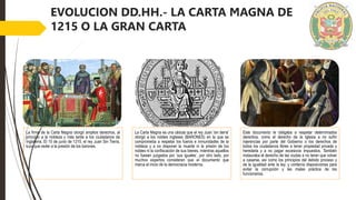 EVOLUCION DD.HH.- LA CARTA MAGNA DE
1215 O LA GRAN CARTA
La firma de la Carta Magna otorgó amplios derechos, al
principio a la nobleza y más tarde a los ciudadanos de
Inglaterra. El 15 de junio de 1215, el rey Juan Sin Tierra,
tuvo que ceder a la presión de los barones.
La Carta Magna es una cédula que el rey Juan 'sin tierra'
otorgó a los nobles ingleses (BARONES) en la que se
comprometía a respetar los fueros e inmunidades de la
nobleza y a no disponer la muerte ni la prisión de los
nobles ni la confiscación de sus bienes, mientras aquellos
no fuesen juzgados por ‘sus iguales’, por otro lado, por
muchos expertos consideran que el documento que
marca el inicio de la democracia moderna.
Este documento le obligaba a respetar determinados
derechos, como el derecho de la Iglesia a no sufrir
injerencias por parte del Gobierno o los derechos de
todos los ciudadanos libres a tener propiedad privada y
heredarla y a no pagar excesivos impuestos. También
instauraba el derecho de las viudas a no tener que volver
a casarse, así como los principios del debido proceso y
de la igualdad ante la ley; y contenía disposiciones para
evitar la corrupción y las malas práctica de los
funcionarios.
 