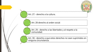 Art. 27.- derecho a la cultura.
Art. 28 derecho al orden social
Art. 29.- derecho a las libertades y al respeto a la
comunidad.
Art. 30.- derecho a que estos derechos no sean suprimidos en
ninguna circunstancia.
 
