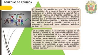 El derecho de reunión es uno de los derechos
fundamentales de la persona humana, se encuentra
reconocido en el ámbito internacional y nacional. Así, el
derecho de reunión se encuentra reconocido por la
Declaración Universal de los Derechos Humanos
(artículo 20), la Declaración Americana de Derechos y
Deberes del Hombre (artículo 27), el Pacto Internacional
de Derechos Civiles y Políticos (artículo 21) y la
Convención Americana sobre Derechos Humanos
(artículo 15).
En el ámbito interno, lo encontramos regulado en el
artículo 2, numeral 12 del texto constitucional de 1993,
En el texto constitucional de 1993 se ha establecido:
"Toda persona tiene derecho a reunirse pacíficamente
sin armas. Las reuniones en locales privados o abiertos
al público no requieren aviso previo. Las que se
convocan en plazas o vías públicas exigen anuncio
anticipado a la autoridad, la que puede prohibirlas
solamente por motivos probados de seguridad o
sanidad públicas."
DERECHO DE REUNION
 