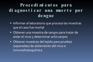 Procedimientos para diagnosticar una muerte por dengue Informar al laboratorio que procesa las muestras que el caso fue mortal Obtener una muestra de sangre para tratar de aislar el virus y determinar anticuerpos Obtener muestras del tejido para pruebas (separadas) de aislamiento del virus e inmunohistoquímica 