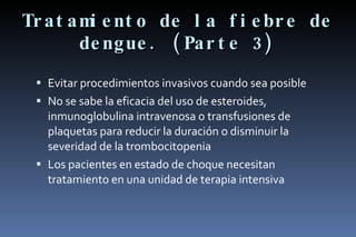 Tratamiento de la fiebre de dengue. (Parte 3) Evitar procedimientos invasivos cuando sea posible No se sabe la eficacia del uso de esteroides, inmunoglobulina intravenosa o transfusiones de plaquetas para reducir la duración o disminuir la severidad de la trombocitopenia Los pacientes en estado de choque necesitan tratamiento en una unidad de terapia intensiva 