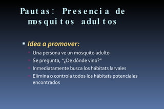 Pautas: Presencia de mosquitos adultos Idea a promover: Una persona ve un mosquito adulto Se pregunta, “¿De dónde vino?” Inmediatamente busca los hábitats larvales Elimina o controla todos los hábitats potenciales encontrados 