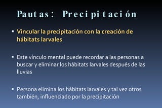 Pautas: Precipitación Vincular la precipitación con la creación de hábitats larvales Este vínculo mental puede recordar a las personas a buscar y eliminar los hábitats larvales después de las lluvias Persona elimina los hábitats larvales y tal vez otros también, influenciado por la precipitación  
