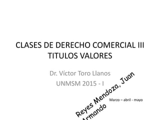CLASES DE DERECHO COMERCIAL III
TITULOS VALORES
Dr. Víctor Toro Llanos
UNMSM 2015 - I
Marzo – abril - mayo
 