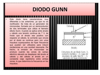DIODO GUNN
• Este diodo tiene características muy
diferentes a los anteriores, ya que no es
rectificador. Se trata de un generador de
microondas, formado por un semiconductor
de dos terminales que utiliza el llamado
efecto Gunn. Cuando se aplica entre ánodo
y cátodo una tensión continua de 7 V, de
modo que el ánodo sea positivo con
respecto al cátodo, la corriente que circula
por el diodo es continua pero con unos
impulsos superpuestos de híper frecuencia
que pueden ser utilizados para inducir
oscilaciones en una cavidad resonante. De
hecho, la emisión de microondas se
produce cuando las zonas de campo
eléctrico elevado se desplazan del ánodo al
cátodo y del cátodo al ánodo en un
constante viaje rapidísimo entre ambas
zonas, lo que determina la frecuencia en los
impulsos.
 
