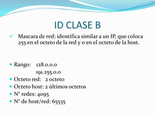 Identificador formado por : 4 grupos de dígitos en decimal separados por puntos. IDENTIFICADORCuatro grupos de dígitos en decimal separados por puntos.            10 . 108 . 2 . 1       Direc. IP                  8 bits    8 bits     8 bits   8 bits8 bits7     6     5     4     3     2     1     0   Posición  		  0     0     0     0     0     0     0     0   Valor mínimo          0	  1     1     1     1     1     1     1     1   Valor máximo        255	128  64  32   16    8     4    2      1    = 255