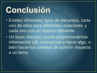 • Existen diferentes tipos de discursos, cada
  uno de ellos para diferentes ocasiones, y
  cada uno con un objetivo diferente.
• Un buen discurso puede proporcionarnos
  información útil, motivarnos a hacer algo, o
  bien hacernos cambiar de opinión respecto
  a un tema.
 
