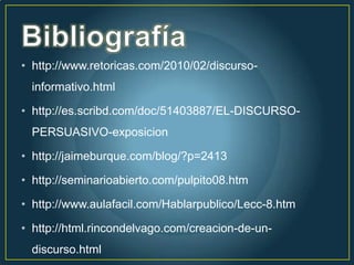• http://www.retoricas.com/2010/02/discurso-
  informativo.html

• http://es.scribd.com/doc/51403887/EL-DISCURSO-
  PERSUASIVO-exposicion

• http://jaimeburque.com/blog/?p=2413

• http://seminarioabierto.com/pulpito08.htm

• http://www.aulafacil.com/Hablarpublico/Lecc-8.htm

• http://html.rincondelvago.com/creacion-de-un-
  discurso.html
 
