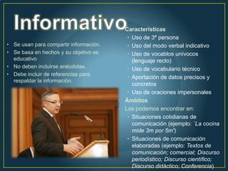 • Características
                                           • Uso de 3ª persona
• Se usan para compartir información.      • Uso del modo verbal indicativo
• Se basa en hechos y su objetivo es       • Uso de vocablos unívocos
  educativo                                  (lenguaje recto)
• No deben incluirse anécdotas.            • Uso de vocabulario técnico
• Debe incluir de referencias para
                                           • Aportación de datos precisos y
  respaldar la información.
                                             concretos
                                           • Uso de oraciones impersonales
                                        • Ámbitos
                                        • Los podemos encontrar en:
                                           • Situaciones cotidianas de
                                             comunicación (ejemplo: `La cocina
                                             mide 3m por 5m')
                                           • Situaciones de comunicación
                                             elaboradas (ejemplo: Textos de
                                             comunicación; comercial; Discurso
                                             periodístico; Discurso científico;
                                             Discurso didáctico; Conferencia)
 