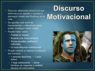 • Discurso altamente emocional que
  estimula a un oyente u oyentes a
  perseguir metas significativas en la
  vida.
• Se aportan una serie de
  herramientas o reflexiones para
  poder conseguir estas metas.
• Puede tratar sobre:
   • Trabajo en equipo
   • Superar una crisis personal
   • Temas sociales, políticos o
     culturales
   • Un auto-discurso motivacional
• Puede motivar e inspirar a cualquier
  ser humano:
   • 1 persona deprimida → 1 país
     entero
   • 1 frágil adolescente → duros
     hombres de negocios o curtidos
     equipos de baloncestos.
 