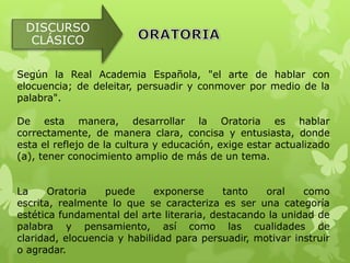 DISCURSO
  CLÁSICO

Según la Real Academia Española, "el arte de hablar con
elocuencia; de deleitar, persuadir y conmover por medio de la
palabra".

De esta manera, desarrollar la Oratoria es hablar
correctamente, de manera clara, concisa y entusiasta, donde
esta el reflejo de la cultura y educación, exige estar actualizado
(a), tener conocimiento amplio de más de un tema.


La     Oratoria   puede      exponerse     tanto   oral    como
escrita, realmente lo que se caracteriza es ser una categoría
estética fundamental del arte literaria, destacando la unidad de
palabra y pensamiento, así como las cualidades de
claridad, elocuencia y habilidad para persuadir, motivar instruir
o agradar.
 