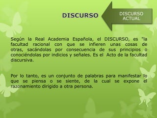 DISCURSO
                                                   ACTUAL



Según la Real Academia Española, el DISCURSO, es "la
facultad racional con que se infieren unas cosas de
otras, sacándolas por consecuencia de sus principios o
conociéndolas por indicios y señales. Es el Acto de la facultad
discursiva.


Por lo tanto, es un conjunto de palabras para manifestar lo
que se piensa o se siente, de la cual se expone el
razonamiento dirigido a otra persona.
 
