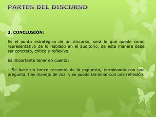 3. CONCLUSIÓN:

Es el punto estratégico de un discurso, será lo que quede como
representativo de lo hablado en el auditorio, de esta manera debe
ser concreto, crítico y reflexivo.

Es importante tener en cuenta:

- Se hace un breve recuento de lo expuesto, terminando con una
pregunta, hay manejo de voz y se puede terminar con una reflexión.
 