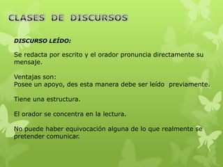 DISCURSO LEÍDO:

Se redacta por escrito y el orador pronuncia directamente su
mensaje.

Ventajas son:
Posee un apoyo, des esta manera debe ser leído previamente.

Tiene una estructura.

El orador se concentra en la lectura.

No puede haber equivocación alguna de lo que realmente se
pretender comunicar.
 