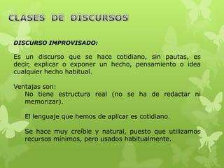 DISCURSO IMPROVISADO:

Es un discurso que se hace cotidiano, sin pautas, es
decir, explicar o exponer un hecho, pensamiento o idea
cualquier hecho habitual.

Ventajas son:
   No tiene estructura real (no se ha de redactar ni
   memorizar).

   El lenguaje que hemos de aplicar es cotidiano.

   Se hace muy creíble y natural, puesto que utilizamos
   recursos mínimos, pero usados habitualmente.
 