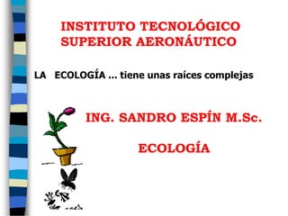 LA ECOLOGÍA ... tiene unas raíces complejas
INSTITUTO TECNOLÓGICO
SUPERIOR AERONÁUTICO
ING. SANDRO ESPÍN M.Sc.
ECOLOGÍA
 