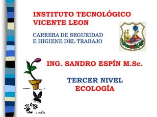 INSTITUTO TECNOLÓGICO
VICENTE LEON
ING. SANDRO ESPÍN M.Sc.
TERCER NIVEL
ECOLOGÍA
CARRERA DE SEGURIDAD
E HIGIENE DEL TRABAJO
 