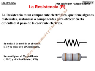 Su unidad de medida es el ohmio,
(Ω) y se mide con el Ohmímetro.
Sus múltiplos: el Mega-Ohmio
(1MΩ) y el Kilo-Ohmio (1KΩ).
La Resistencia (R)
Clase 2Electrónica
La Resistencia es un componente electrónico, que tiene algunos
materiales, sustancias o componentes para ofrecer cierta
dificultad al paso de la corriente eléctrica.
Prof. Wellington Panduro Chávez
Instituto
de
Tecnología
yEducación
G
lobal
 