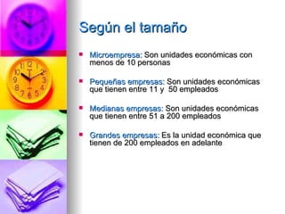 Según el tamaño Microempresa:  Son unidades económicas con menos de 10 personas Pequeñas empresas:  Son unidades económicas que tienen entre 11 y  50 empleados Medianas empresas:  Son unidades económicas que tienen entre 51 a 200 empleados Grandes empresas:  Es la unidad económica que tienen de 200 empleados en adelante 