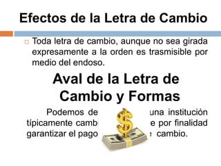 Efectos de la Letra de Cambio
 Toda letra de cambio, aunque no sea girada
expresamente a la orden es trasmisible por
medio del endoso.
Aval de la Letra de
Cambio y Formas
Podemos definirlo como una institución
típicamente cambiara, que tiene por finalidad
garantizar el pago de la letra de cambio.
 