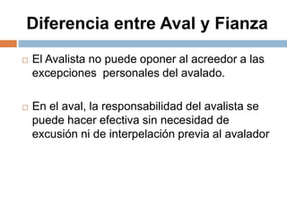 Diferencia entre Aval y Fianza
 El Avalista no puede oponer al acreedor a las
excepciones personales del avalado.
 En el aval, la responsabilidad del avalista se
puede hacer efectiva sin necesidad de
excusión ni de interpelación previa al avalador
 