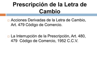 Prescripción de la Letra de
Cambio
 Acciones Derivadas de la Letra de Cambio,
Art. 479 Código de Comercio.
 La Interrupción de la Prescripción, Art. 480,
479 Código de Comercio, 1952 C.C.V.
 