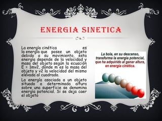 ENERGIA SINETICA
La energía cinética es
la energía que posee un objeto
debido a su movimiento, esta
energía depende de la velocidad y
masa del objeto según la ecuación
E = 1mv2, donde m es la masa del
objeto y v2 la velocidad del mismo
elevada al cuadrado.
La energía asociada a un objeto
situado a determinada altura
sobre una superficie se denomina
energía potencial. Si se deja caer
el objeto
 